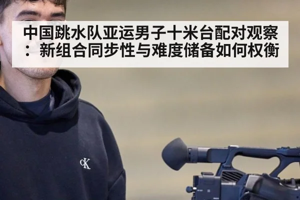 中国跳水队亚运男子十米台配对观察：新组合同步性与难度储备如何权衡（hth）
